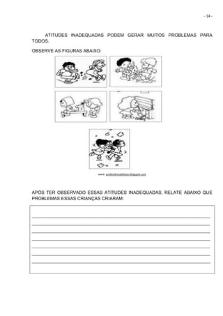 - 14 -
ATITUDES INADEQUADAS PODEM GERAR MUITOS PROBLEMAS PARA
TODOS.
OBSERVE AS FIGURAS ABAIXO:
www. profandresadolzan.blogspot.com
APÓS TER OBSERVADO ESSAS ATITUDES INADEQUADAS, RELATE ABAIXO QUE
PROBLEMAS ESSAS CRIANÇAS CRIARAM:
_______________________________________________________________________________________
_______________________________________________________________________________________
_______________________________________________________________________________________
_______________________________________________________________________________________
_______________________________________________________________________________________
_______________________________________________________________________________________
_______________________________________________________________________________________
 