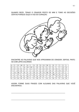 - 15 -
QUANDO REZO, TENHO O CRIADOR PERTO DE MIM E TOMO AS DECISÕES
CERTAS PORQUE OUÇO A VOZ DO CORAÇÃO.
ENCONTRE AS PALAVRAS QUE NOS APROXIMAM DO CRIADOR. DEPOIS, PINTE-
AS COM LÁPIS COLORIDO:
A C O M P A I X Ã O Q W E R T Y V J
B S S I A Q W E R R E S P E I T O U
B Z D K Z L U U T A A D F G H J B S
V I D A L I J U Y Ç Z S D F G H G T
C O M P R E E N S Ã O M N B V C X I
C F H J J A S D F O Z X A M O R C Ç
C S E R E N I D A D E L K J H G F A
V H O B E D I E N C I A S D F F G H
AGORA FORME DUAS FRASES COM ALGUMAS DAS PALAVRAS QUE VOCÊ
ENCONTROU:
__________________________________________________________________________
__________________________________________________________________________
 