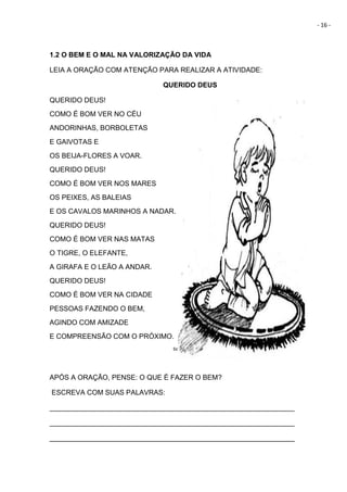 - 16 -
1.2 O BEM E O MAL NA VALORIZAÇÃO DA VIDA
LEIA A ORAÇÃO COM ATENÇÃO PARA REALIZAR A ATIVIDADE:
QUERIDO DEUS
QUERIDO DEUS!
COMO É BOM VER NO CÉU
ANDORINHAS, BORBOLETAS
E GAIVOTAS E
OS BEIJA-FLORES A VOAR.
QUERIDO DEUS!
COMO É BOM VER NOS MARES
OS PEIXES, AS BALEIAS
E OS CAVALOS MARINHOS A NADAR.
QUERIDO DEUS!
COMO É BOM VER NAS MATAS
O TIGRE, O ELEFANTE,
A GIRAFA E O LEÃO A ANDAR.
QUERIDO DEUS!
COMO É BOM VER NA CIDADE
PESSOAS FAZENDO O BEM,
AGINDO COM AMIZADE
E COMPREENSÃO COM O PRÓXIMO.
tialublgspot.com
APÓS A ORAÇÃO, PENSE: O QUE É FAZER O BEM?
ESCREVA COM SUAS PALAVRAS:
_______________________________________________________________
_______________________________________________________________
_______________________________________________________________
 