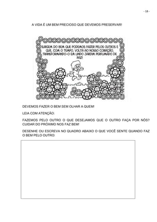 - 18 -
A VIDA É UM BEM PRECIOSO QUE DEVEMOS PRESERVAR!
DEVEMOS FAZER O BEM SEM OLHAR A QUEM!
LEIA COM ATENÇÃO:
FAZEMOS PELO OUTRO O QUE DESEJAMOS QUE O OUTRO FAÇA POR NÓS?
CUIDAR DO PRÓXIMO NOS FAZ BEM!
DESENHE OU ESCREVA NO QUADRO ABAIXO O QUE VOCÊ SENTE QUANDO FAZ
O BEM PELO OUTRO:
 