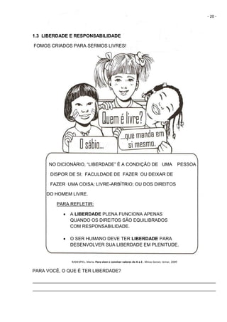 - 20 -
1.3 LIBERDADE E RESPONSABILIDADE
FOMOS CRIADOS PARA SERMOS LIVRES!
NO DICIONÁRIO, “LIBERDADE” É A CONDIÇÃO DE UMA PESSOA
DISPOR DE SI; FACULDADE DE FAZER OU DEIXAR DE
FAZER UMA COISA; LIVRE-ARBÍTRIO; OU DOS DIREITOS
DO HOMEM LIVRE.
PARA REFLETIR:
 A LIBERDADE PLENA FUNCIONA APENAS
QUANDO OS DIREITOS SÃO EQUILIBRADOS
COM RESPONSABILIDADE.
 O SER HUMANO DEVE TER LIBERDADE PARA
DESENVOLVER SUA LIBERDADE EM PLENITUDE.
RADESPIEL. Maria. Para viver e conviver valores de A a Z.. Minas Gerais: Iemar, 2009
PARA VOCÊ, O QUE É TER LIBERDADE?
________________________________________________________________________
________________________________________________________________________
 