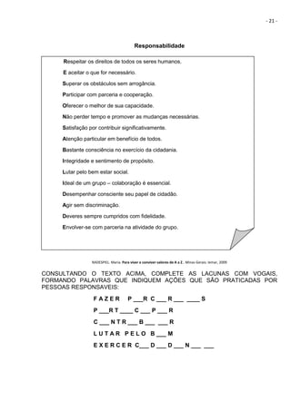 - 21 -
Responsabilidade
RADESPIEL. Maria. Para viver e conviver valores de A a Z.. Minas Gerais: Iemar, 2009
CONSULTANDO O TEXTO ACIMA, COMPLETE AS LACUNAS COM VOGAIS,
FORMANDO PALAVRAS QUE INDIQUEM AÇÕES QUE SÃO PRATICADAS POR
PESSOAS RESPONSAVEIS:
F A Z E R P ___R C ___ R ___ ____ S
P ___R T ____ C ___ P ___ R
C ___ N T R ___ B ___ ___ R
L U T A R P E L O B ___ M
E X E R C E R C___ D ___ D ___ N ___ ___
Respeitar os direitos de todos os seres humanos.
E aceitar o que for necessário.
Superar os obstáculos sem arrogância.
Participar com parceria e cooperação.
Oferecer o melhor de sua capacidade.
Não perder tempo e promover as mudanças necessárias.
Satisfação por contribuir significativamente.
Atenção particular em benefício de todos.
Bastante consciência no exercício da cidadania.
Integridade e sentimento de propósito.
Lutar pelo bem estar social.
Ideal de um grupo – colaboração é essencial.
Desempenhar consciente seu papel de cidadão.
Agir sem discriminação.
Deveres sempre cumpridos com fidelidade.
Envolver-se com parceria na atividade do grupo.
 