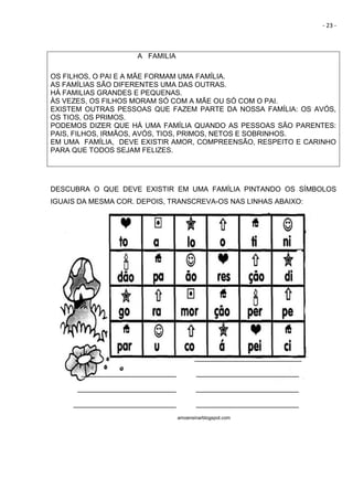 - 23 -
A FAMILIA
OS FILHOS, O PAI E A MÃE FORMAM UMA FAMÍLIA.
AS FAMÍLIAS SÃO DIFERENTES UMA DAS OUTRAS.
HÁ FAMILIAS GRANDES E PEQUENAS.
ÀS VEZES, OS FILHOS MORAM SÓ COM A MÃE OU SÓ COM O PAI.
EXISTEM OUTRAS PESSOAS QUE FAZEM PARTE DA NOSSA FAMÍLIA: OS AVÓS,
OS TIOS, OS PRIMOS.
PODEMOS DIZER QUE HÁ UMA FAMÍLIA QUANDO AS PESSOAS SÃO PARENTES:
PAIS, FILHOS, IRMÃOS, AVÓS, TIOS, PRIMOS, NETOS E SOBRINHOS.
EM UMA FAMÍLIA, DEVE EXISTIR AMOR, COMPREENSÃO, RESPEITO E CARINHO
PARA QUE TODOS SEJAM FELIZES.
DESCUBRA O QUE DEVE EXISTIR EM UMA FAMÍLIA PINTANDO OS SÍMBOLOS
IGUAIS DA MESMA COR. DEPOIS, TRANSCREVA-OS NAS LINHAS ABAIXO:
___________________________
________________________ __________________________
_________________________ __________________________
__________________________ __________________________
amoensinarblogspot.com
 