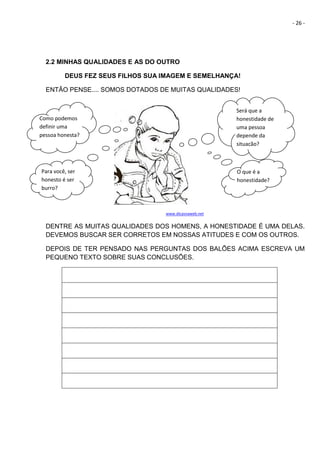 - 26 -
2.2 MINHAS QUALIDADES E AS DO OUTRO
DEUS FEZ SEUS FILHOS SUA IMAGEM E SEMELHANÇA!
ENTÃO PENSE.... SOMOS DOTADOS DE MUITAS QUALIDADES!
www.dicasnaweb.net
DENTRE AS MUITAS QUALIDADES DOS HOMENS, A HONESTIDADE É UMA DELAS.
DEVEMOS BUSCAR SER CORRETOS EM NOSSAS ATITUDES E COM OS OUTROS.
DEPOIS DE TER PENSADO NAS PERGUNTAS DOS BALÕES ACIMA ESCREVA UM
PEQUENO TEXTO SOBRE SUAS CONCLUSÕES.
Será que a
honestidade de
uma pessoa
depende da
situação?
O que é a
honestidade?
Como podemos
definir uma
pessoa honesta?
Para você, ser
honesto é ser
burro?
 