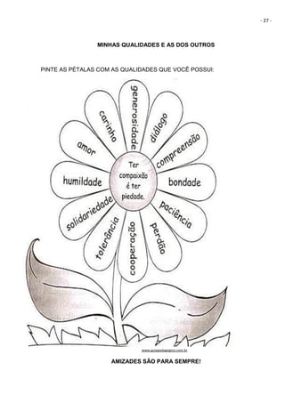 - 27 -
MINHAS QUALIDADES E AS DOS OUTROS
PINTE AS PÉTALAS COM AS QUALIDADES QUE VOCÊ POSSUI:
www.guiapedagogico.com.br
AMIZADES SÃO PARA SEMPRE!
 