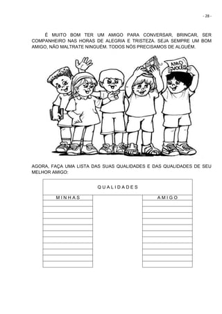 - 28 -
É MUITO BOM TER UM AMIGO PARA CONVERSAR, BRINCAR, SER
COMPANHEIRO NAS HORAS DE ALEGRIA E TRISTEZA. SEJA SEMPRE UM BOM
AMIGO, NÃO MALTRATE NINGUÉM. TODOS NÓS PRECISAMOS DE ALGUÉM.
AGORA, FAÇA UMA LISTA DAS SUAS QUALIDADES E DAS QUALIDADES DE SEU
MELHOR AMIGO:
Q U A L I D A D E S
M I N H A S A M I G O
 
