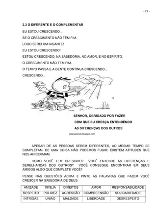 - 29 -
2.3 O DIFERENTE E O COMPLEMENTAR
EU ESTOU CRESCENDO...
SE O CRESCIMENTO NÃO TEM FIM,
LOGO SEREI UM GIGANTE!
EU ESTOU CRESCENDO!
ESTOU CRESCENDO, NA SABEDORIA, NO AMOR, E NO ESPÍRITO.
O CRESCIMENTO NÃO TEM FIM.
O TEMPO PASSA E A GENTE CONTINUA CRESCENDO...
CRESCENDO...
SENHOR, OBRIGADO POR FAZER
COM QUE EU CRESÇA ENTENDENDO
AS DIFERENÇAS DOS OUTROS!
catequizando.blogspot.com
APESAR DE AS PESSOAS SEREM DIFERENTES, AO MESMO TEMPO SE
COMPLETAM. DE UMA COISA NÃO PODEMOS FUGIR: EXISTEM ATITUDES QUE
NOS APROXIMAM.
COMO VOCÊ TEM CRESCIDO? VOCÊ ENTENDE AS DIFERENÇAS E
SEMELHANÇAS DOS OUTROS? VOCÊ CONSEGUE ENCONTRAR EM SEUS
AMIGOS ALGO QUE COMPLETE VOCÊ?
PENSE NAS QUESTÕES ACIMA E PINTE AS PALAVRAS QUE FAZEM VOCÊ
CRESCER NA SABEDORIA DE DEUS:
AMIZADE INVEJA DIREITOS AMOR RESPONSABILIDADE
RESPEITO POLIDEZ AGRESSÃO COMPREENSÃO SOLIDARIEDADE
INTRIGAS UNIÃO MALDADE LIBERDADE DESRESPEITO
 