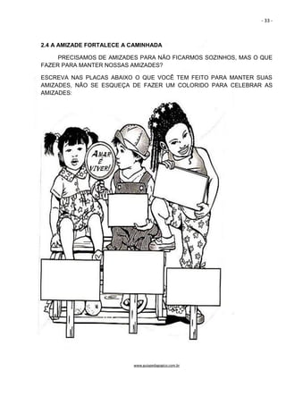 - 33 -
2.4 A AMIZADE FORTALECE A CAMINHADA
PRECISAMOS DE AMIZADES PARA NÃO FICARMOS SOZINHOS, MAS O QUE
FAZER PARA MANTER NOSSAS AMIZADES?
ESCREVA NAS PLACAS ABAIXO O QUE VOCÊ TEM FEITO PARA MANTER SUAS
AMIZADES, NÃO SE ESQUEÇA DE FAZER UM COLORIDO PARA CELEBRAR AS
AMIZADES:
www.guiapedagogico.com.br
 