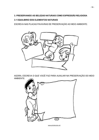 - 36 -
3. PRESERVANDO AS BELEZAS NATURAIS COMO EXPRESSÃO RELIGIOSA
3.1 EQUILIBRIO DOS ELEMENTOS NATURAIS
ESCREVA NAS PLACAS PAVAVRAS DE PRESERVAÇÃO AO MEIO AMBIENTE:
AGORA, ESCREVA O QUE VOCÊ FAZ PARA AUXILIAR NA PRESERVAÇÃO DO MEIO
AMBIENTE:
www.portalescolar.net
 