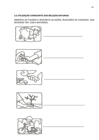 - 39 -
3.2 UTILIZAÇÃO CONSCIENTE DAS BELEZAS NATURAIS
OBSERVE AS FIGURAS E DESCREVA AS AÇÕES, BUSCANDO OS CUIDADOS QUE
DEVEMOS TER COM A NATUREZA:
_____________________________________
____________________________________
_____________________________________
_____________________________________
_____________________________________
 