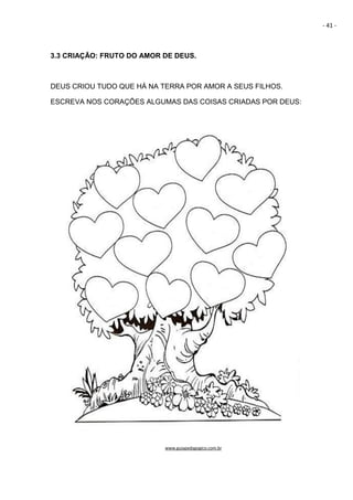 - 41 -
3.3 CRIAÇÃO: FRUTO DO AMOR DE DEUS.
DEUS CRIOU TUDO QUE HÁ NA TERRA POR AMOR A SEUS FILHOS.
ESCREVA NOS CORAÇÕES ALGUMAS DAS COISAS CRIADAS POR DEUS:
www.guiapedagogico.com.br
 