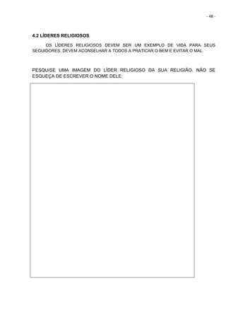 - 48 -
4.2 LÍDERES RELIGIOSOS
OS LÍDERES RELIGIOSOS DEVEM SER UM EXEMPLO DE VIDA PARA SEUS
SEGUIDORES. DEVEM ACONSELHAR A TODOS A PRATICAR O BEM E EVITAR O MAL.
PESQUISE UMA IMAGEM DO LÍDER RELIGIOSO DA SUA RELIGIÃO. NÃO SE
ESQUEÇA DE ESCREVER O NOME DELE:
 