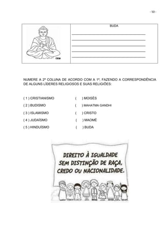 - 50 -
BUDA
________________________________________
________________________________________
________________________________________
________________________________________
________________________________________
NUMERE A 2ª COLUNA DE ACORDO COM A 1ª, FAZENDO A CORRESPONDÊNCIA
DE ALGUNS LÍDERES RELIGIOSOS E SUAS RELIGIÕES:
( 1 ) CRISTIANISMO ( ) MOISÉS
( 2 ) BUDISMO ( ) MAHATMA GANDHI
( 3 ) ISLAMISMO ( ) CRISTO
( 4 ) JUDAÍSMO ( ) MAOMÉ
( 5 ) HINDUÍSMO ( ) BUDA
 