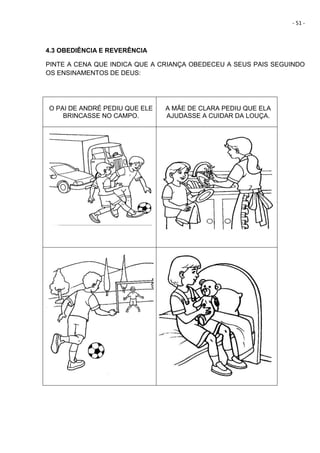 - 51 -
4.3 OBEDIÊNCIA E REVERÊNCIA
PINTE A CENA QUE INDICA QUE A CRIANÇA OBEDECEU A SEUS PAIS SEGUINDO
OS ENSINAMENTOS DE DEUS:
O PAI DE ANDRÉ PEDIU QUE ELE
BRINCASSE NO CAMPO.
A MÃE DE CLARA PEDIU QUE ELA
AJUDASSE A CUIDAR DA LOUÇA.
 