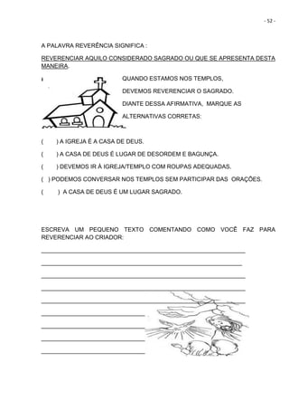 - 52 -
A PALAVRA REVERÊNCIA SIGNIFICA :
REVERENCIAR AQUILO CONSIDERADO SAGRADO OU QUE SE APRESENTA DESTA
MANEIRA.
QUANDO ESTAMOS NOS TEMPLOS,
DEVEMOS REVERENCIAR O SAGRADO.
DIANTE DESSA AFIRMATIVA, MARQUE AS
ALTERNATIVAS CORRETAS:
( ) A IGREJA É A CASA DE DEUS.
( ) A CASA DE DEUS É LUGAR DE DESORDEM E BAGUNÇA.
( ) DEVEMOS IR À IGREJA/TEMPLO COM ROUPAS ADEQUADAS.
( ) PODEMOS CONVERSAR NOS TEMPLOS SEM PARTICIPAR DAS ORAÇÕES.
( ) A CASA DE DEUS É UM LUGAR SAGRADO.
ESCREVA UM PEQUENO TEXTO COMENTANDO COMO VOCÊ FAZ PARA
REVERENCIAR AO CRIADOR:
_______________________________________________________________
______________________________________________________________
_______________________________________________________________
_______________________________________________________________
_______________________________________________________________
________________________________
________________________________
________________________________
________________________________
 