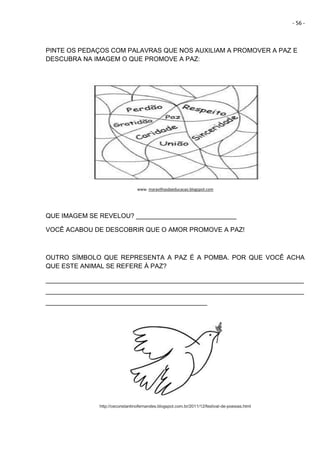 - 56 -
PINTE OS PEDAÇOS COM PALAVRAS QUE NOS AUXILIAM A PROMOVER A PAZ E
DESCUBRA NA IMAGEM O QUE PROMOVE A PAZ:
www. maravilhasdaeducacao.blogspot.com
QUE IMAGEM SE REVELOU? ____________________________
VOCÊ ACABOU DE DESCOBRIR QUE O AMOR PROMOVE A PAZ!
OUTRO SÍMBOLO QUE REPRESENTA A PAZ É A POMBA. POR QUE VOCÊ ACHA
QUE ESTE ANIMAL SE REFERE À PAZ?
________________________________________________________________________
________________________________________________________________________
_____________________________________________
http://ceconstantinofernandes.blogspot.com.br/2011/12/festival-de-poesias.html
 