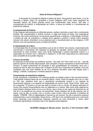 Aulas de Ensino Religioso?
A educação da consciência religiosa é direito de todos. Para garantir esse direito, a Lei de
Diretrizes e Bases, artigo 33, apresenta o Ensino Religioso (ER) como parte integrante da
educação básica. Há quatro grandes temas que fundamentam esse ensino. São eles: a
compreensão da história, a interpretação da cultura, a busca de sentido e a compreensão da
experiência religiosa.
A compreensão da história
O fato religioso está presente em diferentes grupos, nações e períodos e quem não o compreende
também não compreenderá a história humana. A saga dos faraós do Egito, dos imperadores
romanos, dos índios americanos; as carrancas escandinavas e asiáticas; a colonização do Brasil;
a história da arte, da arquitetura; a relação entre sagrado e profano e tantos outros aspectos
culturais não seriam entendidos na sua essência sem o reconhecimento do fato religioso. O ER
oferece uma outra perspectiva para a análise da história.
A interpretação da cultura
A antropologia fala do processo espontâneo que se dá no interior das culturas, responsável pela
manutenção e transmissão das tradições de geração em geração. Quanto mais consciente e
intencional for esse processo, tanto mais serão fortalecidas a própria identidade cultural e a
capacidade de conviver com o diferente e respeitá-lo. O ER será responsável por desenvolver
essa competência da questão religiosa.
A busca de sentido
As perguntas fundamentais da existência humana - De onde vim? Para onde vou? etc. - não são
apenas capricho de mentes desocupadas. Elas compõem a busca necessária ao desenvolvimento
humano. O papel fundamental da educação é abrir possibilidades de respostas, para que o
sentido da vida vá além da própria vida. O objetivo do ER não é responder às questões, mas criar
condições para que essa reflexão se dê num ambiente educativo onde haja espaço para o
diálogo, o debate, a pesquisa e a síntese pessoal e coletiva.
Compreensão da experiência religiosa
O que caracteriza a experiência é a mudança gerada na relação sujeito e fato (acontecimentos).
Toda grande mudança nasce de um momento interior, íntimo, vivido na relação com o eu e o não-
eu. Por isso, podemos dizer que a experiência corresponde sempre a um aspecto de
envolvimento pessoal e um aspecto de interpretação do que foi vivido. Paulo Freire, sobre isso,
diz o seguinte: “O homem é um ser que está no mundo e com o mundo. Se apenas estivesse no
mundo não haveria transcendência nem se objetivaria a si mesmo. Mas como pode objetivar-se,
pode também distinguir entre um eu e um não-eu. Isso o torna um ser capaz de relacionar-se; de
sair de si; de projetar-se nos outros; de transcender. Essas relações não se dão apenas com os
outros, mas se dão no mundo, com o mundo e pelo mundo, nisso se apoiaria o problema da
religião”. (FREIRE, 1981) A religiosidade é inerente ao ser humano. Se não a educamos estamos
empobrecendo a sua humanidade. Dessa forma, o ER deve criar condições para que o educando
possa interpretar suas experiências religiosas, trazê-las ao nível consciente e, assim, gerar
mudanças significativas na própria vida e nas relações sociorreligiosas.
OLIVEIRA, Adalgisa A. Mundo Jovem. Ano XLI, nº 333, Fevereiro, 2003.
 