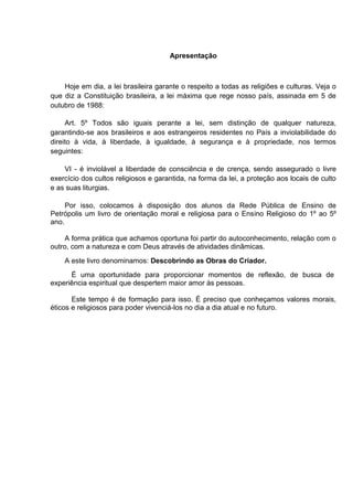 Apresentação
Hoje em dia, a lei brasileira garante o respeito a todas as religiões e culturas. Veja o
que diz a Constituição brasileira, a lei máxima que rege nosso país, assinada em 5 de
outubro de 1988:
Art. 5º Todos são iguais perante a lei, sem distinção de qualquer natureza,
garantindo-se aos brasileiros e aos estrangeiros residentes no País a inviolabilidade do
direito à vida, à liberdade, à igualdade, à segurança e à propriedade, nos termos
seguintes:
VI - é inviolável a liberdade de consciência e de crença, sendo assegurado o livre
exercício dos cultos religiosos e garantida, na forma da lei, a proteção aos locais de culto
e as suas liturgias.
Por isso, colocamos à disposição dos alunos da Rede Pública de Ensino de
Petrópolis um livro de orientação moral e religiosa para o Ensino Religioso do 1º ao 5º
ano.
A forma prática que achamos oportuna foi partir do autoconhecimento, relação com o
outro, com a natureza e com Deus através de atividades dinâmicas.
A este livro denominamos: Descobrindo as Obras do Criador.
É uma oportunidade para proporcionar momentos de reflexão, de busca de
experiência espiritual que despertem maior amor às pessoas.
Este tempo é de formação para isso. É preciso que conheçamos valores morais,
éticos e religiosos para poder vivenciá-los no dia a dia atual e no futuro.
 