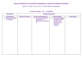 ESCOLA MUNICIPAL DE ENSINO FUNDAMENTAL GERALDO GOMES DE BARROS
                           Série: 4ª Turmas: “A, B, C, D e E”. Turnos: Matutino e Vespertino



                                       PLANO DE ENSINO – 2011 - III UNIDADE

    DISCIPLINA                                                 ENSINO RELIGIOSO

    CONTEÚDOS          OBJETIVO GERAL         OBJETIVO ESPECÍFICO                ESTRATÉGIAS           AVALIAÇÃO
•   Etnia envolvendo                          • Conhecer através de          •    Conversa dirigida;
    as religiões                                pesquisas os                      produção textual;
                                                diferentes modelos de             confecção de
                                                fé.                               cartazes sobre
                                                                                  etnias nas
                                                                                  religiões.
 