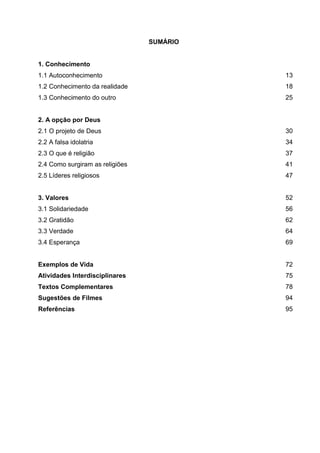 SUMÁRIO
1. Conhecimento
1.1 Autoconhecimento 13
1.2 Conhecimento da realidade 18
1.3 Conhecimento do outro 25
2. A opção por Deus
2.1 O projeto de Deus 30
2.2 A falsa idolatria 34
2.3 O que é religião 37
2.4 Como surgiram as religiões 41
2.5 Líderes religiosos 47
3. Valores 52
3.1 Solidariedade 56
3.2 Gratidão 62
3.3 Verdade 64
3.4 Esperança 69
Exemplos de Vida 72
Atividades Interdisciplinares 75
Textos Complementares 78
Sugestões de Filmes 94
Referências 95
 