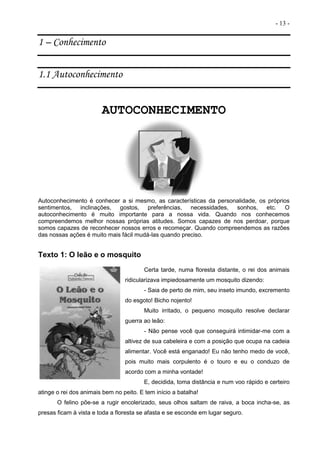 - 13 -
1 – Conhecimento
1.1 Autoconhecimento
AUTOCONHECIMENTO
Autoconhecimento é conhecer a si mesmo, as características da personalidade, os próprios
sentimentos, inclinações, gostos, preferências, necessidades, sonhos, etc. O
autoconhecimento é muito importante para a nossa vida. Quando nos conhecemos
compreendemos melhor nossas próprias atitudes. Somos capazes de nos perdoar, porque
somos capazes de reconhecer nossos erros e recomeçar. Quando compreendemos as razões
das nossas ações é muito mais fácil mudá-las quando preciso.
Texto 1: O leão e o mosquito
Certa tarde, numa floresta distante, o rei dos animais
ridicularizava impiedosamente um mosquito dizendo:
- Saia de perto de mim, seu inseto imundo, excremento
do esgoto! Bicho nojento!
Muito irritado, o pequeno mosquito resolve declarar
guerra ao leão:
- Não pense você que conseguirá intimidar-me com a
altivez de sua cabeleira e com a posição que ocupa na cadeia
alimentar. Você está enganado! Eu não tenho medo de você,
pois muito mais corpulento é o touro e eu o conduzo de
acordo com a minha vontade!
E, decidida, toma distância e num voo rápido e certeiro
atinge o rei dos animais bem no peito. E tem início a batalha!
O felino põe-se a rugir encolerizado, seus olhos saltam de raiva, a boca incha-se, as
presas ficam à vista e toda a floresta se afasta e se esconde em lugar seguro.
 