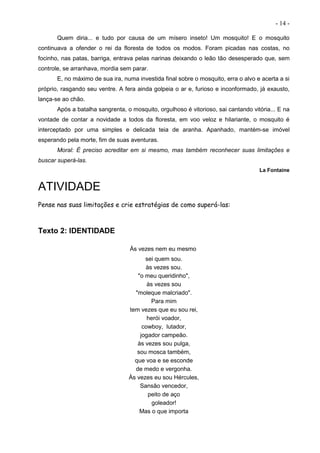 - 14 -
Quem diria... e tudo por causa de um mísero inseto! Um mosquito! E o mosquito
continuava a ofender o rei da floresta de todos os modos. Foram picadas nas costas, no
focinho, nas patas, barriga, entrava pelas narinas deixando o leão tão desesperado que, sem
controle, se arranhava, mordia sem parar.
E, no máximo de sua ira, numa investida final sobre o mosquito, erra o alvo e acerta a si
próprio, rasgando seu ventre. A fera ainda golpeia o ar e, furioso e inconformado, já exausto,
lança-se ao chão.
Após a batalha sangrenta, o mosquito, orgulhoso é vitorioso, sai cantando vitória... E na
vontade de contar a novidade a todos da floresta, em voo veloz e hilariante, o mosquito é
interceptado por uma simples e delicada teia de aranha. Apanhado, mantém-se imóvel
esperando pela morte, fim de suas aventuras.
Moral: É preciso acreditar em si mesmo, mas também reconhecer suas limitações e
buscar superá-las.
La Fontaine
ATIVIDADE
Pense nas suas limitações e crie estratégias de como superá-las:
Texto 2: IDENTIDADE
Às vezes nem eu mesmo
sei quem sou.
às vezes sou.
"o meu queridinho",
às vezes sou
"moleque malcriado".
Para mim
tem vezes que eu sou rei,
herói voador,
cowboy, lutador,
jogador campeão.
às vezes sou pulga,
sou mosca também,
que voa e se esconde
de medo e vergonha.
Às vezes eu sou Hércules,
Sansão vencedor,
peito de aço
goleador!
Mas o que importa
 