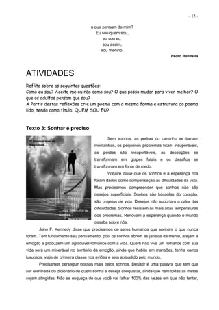 - 15 -
o que pensam de mim?
Eu sou quem sou,
eu sou eu,
sou assim,
sou menino.
Pedro Bandeira
ATIVIDADES
Reflita sobre as seguintes questões:
Como eu sou? Aceito-me ou não como sou? O que posso mudar para viver melhor? O
que os adultos pensam que sou?
A Partir destas reflexões crie um poema com a mesma forma e estrutura do poema
lido, tendo como título: QUEM SOU EU?
Texto 3: Sonhar é preciso
Sem sonhos, as pedras do caminho se tornam
montanhas, os pequenos problemas ficam insuperáveis,
as perdas são insuportáveis, as decepções se
transformam em golpes fatais e os desafios se
transformam em fonte de medo.
Voltaire disse que os sonhos e a esperança nos
foram dados como compensação às dificuldades da vida.
Mas precisamos compreender que sonhos não são
desejos superficiais. Sonhos são bússolas do coração,
são projetos de vida. Desejos não suportam o calor das
dificuldades. Sonhos resistem às mais altas temperaturas
dos problemas. Renovam a esperança quando o mundo
desaba sobre nós.
John F. Kennedy disse que precisamos de seres humanos que sonhem o que nunca
foram. Tem fundamento seu pensamento, pois os sonhos abrem as janelas da mente, arejam a
emoção e produzem um agradável romance com a vida. Quem não vive um romance com sua
vida será um miserável no território da emoção, ainda que habite em mansões, tenha carros
luxuosos, viaje de primeira classe nos aviões e seja aplaudido pelo mundo.
Precisamos perseguir nossos mais belos sonhos. Desistir é uma palavra que tem que
ser eliminada do dicionário de quem sonha e deseja conquistar, ainda que nem todas as metas
sejam atingidas. Não se esqueça de que você vai falhar 100% das vezes em que não tentar,
 