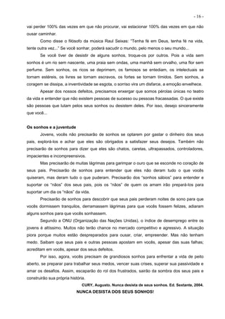 - 16 -
vai perder 100% das vezes em que não procurar, vai estacionar 100% das vezes em que não
ousar caminhar.
Como disse o filósofo da música Raul Seixas: “Tenha fé em Deus, tenha fé na vida,
tente outra vez...” Se você sonhar, poderá sacudir o mundo, pelo menos o seu mundo...
Se você tiver de desistir de alguns sonhos, troque-os por outros. Pois a vida sem
sonhos é um rio sem nascente, uma praia sem ondas, uma manhã sem orvalho, uma flor sem
perfume. Sem sonhos, os ricos se deprimem, os famosos se entediam, os intelectuais se
tornam estéreis, os livres se tornam escravos, os fortes se tornam tímidos. Sem sonhos, a
coragem se dissipa, a inventividade se esgota, o sorriso vira um disfarce, a emoção envelhece.
Apesar dos nossos defeitos, precisamos enxergar que somos pérolas únicas no teatro
da vida e entender que não existem pessoas de sucesso ou pessoas fracassadas. O que existe
são pessoas que lutam pelos seus sonhos ou desistem deles. Por isso, desejo sinceramente
que você...
Os sonhos e a juventude
Jovens, vocês não precisarão de sonhos se optarem por gastar o dinheiro dos seus
pais, explorá-los e achar que eles são obrigados a satisfazer seus desejos. Também não
precisarão de sonhos para dizer que eles são chatos, caretas, ultrapassados, controladores,
impacientes e incompreensivos.
Mas precisarão de muitas lágrimas para garimpar o ouro que se esconde no coração de
seus pais. Precisarão de sonhos para entender que eles não deram tudo o que vocês
quiseram, mas deram tudo o que puderam. Precisarão dos “sonhos sábios” para entender e
suportar os “nãos” dos seus pais, pois os “nãos” de quem os amam irão prepará-los para
suportar um dia os “nãos” da vida.
Precisarão de sonhos para descobrir que seus pais perderam noites de sono para que
vocês dormissem tranquilos, derramassem lágrimas para que vocês fossem felizes, adiaram
alguns sonhos para que vocês sonhassem.
Segundo a ONU (Organização das Nações Unidas), o índice de desemprego entre os
jovens é altíssimo. Muitos não terão chance no mercado competitivo e agressivo. A situação
piora porque muitos estão despreparados para ousar, criar, empreender. Mas não tenham
medo. Saibam que seus pais e outras pessoas apostam em vocês, apesar das suas falhas;
acreditam em vocês, apesar dos seus defeitos.
Por isso, agora, vocês precisam de grandiosos sonhos para enfrentar a vida de peito
aberto, se preparar para trabalhar seus medos, vencer suas crises, superar sua passividade e
amar os desafios. Assim, escaparão do rol dos frustrados, sairão da sombra dos seus pais e
construirão sua própria história.
CURY, Augusto. Nunca desista de seus sonhos. Ed. Sextante, 2004.
NUNCA DESISTA DOS SEUS SONHOS!
 