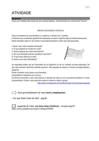- 17 -
ATIVIDADE
Responda
Faça uma relação das coisas de que você já desistiu. Você pensaria em retomá-las? Como?
MINHA BANDEIRA PESSOAL
Faça um desenho de uma bandeira, no caderno, e divida-a em 6 partes
Lembre-se que a bandeira geralmente representa um país e significa algo da história desse país.
Nesta atividade cada um vai construir sua própria bandeira a partir das seis perguntas:
1-Qual o seu maior sucesso individual?
2- O que gostaria de mudar em você?
3- Qual a pessoa que você mais admira?
4- Em que atividade você se considera muito bom?
5- O que mais valoriza na vida?
6- Qual a sua maior dificuldade?
As respostas podem ser por intermédio de um desenho ou de um símbolo na área adequada. Os
que não quiserem desenhar poderão escrever, não esqueça de colocar o número correspondente a
pergunta.
Pintar e enfeitar como quiser a sua bandeira.
Compartilhar a bandeira com a turma.
Os alunos comentam o que mais chamou a atenção de cada um em sua própria bandeira e na dos
companheiros. Contar o que descobriu sobre si mesmo e sobre o grupo.
http://www.mundojovem.com.br/dinamicas/minha-bandeira-pessoal
Para aprofundamento do tema texto complementar:
- Por que falam tanto de nós? – pág.81.
Sugestão de filme: Um doce olhar (1h43min) – sinopse pág.97.
https://www.youtube.com/watch?v=h68gsvNP05M
 