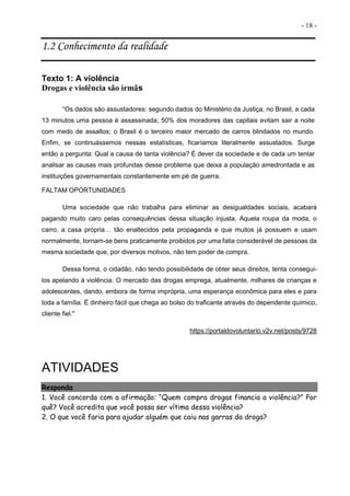 - 18 -
1.2 Conhecimento da realidade
Texto 1: A violência
Drogas e violência são irmãs
“Os dados são assustadores: segundo dados do Ministério da Justiça, no Brasil, a cada
13 minutos uma pessoa é assassinada; 50% dos moradores das capitais evitam sair a noite
com medo de assaltos; o Brasil é o terceiro maior mercado de carros blindados no mundo.
Enfim, se continuássemos nessas estatísticas, ficaríamos literalmente assustados. Surge
então a pergunta: Qual a causa de tanta violência? É dever da sociedade e de cada um tentar
analisar as causas mais profundas desse problema que deixa a população amedrontada e as
instituições governamentais constantemente em pé de guerra.
FALTAM OPORTUNIDADES
Uma sociedade que não trabalha para eliminar as desigualdades sociais, acabará
pagando muito caro pelas consequências dessa situação injusta. Aquela roupa da moda, o
carro, a casa própria… tão enaltecidos pela propaganda e que muitos já possuem e usam
normalmente, tornam-se bens praticamente proibidos por uma fatia considerável de pessoas da
mesma sociedade que, por diversos motivos, não tem poder de compra.
Dessa forma, o cidadão, não tendo possibilidade de obter seus direitos, tenta consegui-
los apelando à violência. O mercado das drogas emprega, atualmente, milhares de crianças e
adolescentes, dando, embora de forma imprópria, uma esperança econômica para eles e para
toda a família. É dinheiro fácil que chega ao bolso do traficante através do dependente químico,
cliente fiel."
https://portaldovoluntario.v2v.net/posts/9728
ATIVIDADES
Responda
1. Você concorda com a afirmação: “Quem compra drogas financia a violência?” Por
quê? Você acredita que você possa ser vítima dessa violência?
2. O que você faria para ajudar alguém que caiu nas garras da droga?
 