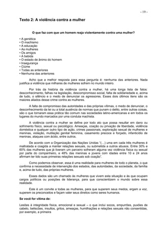 - 19 -
Texto 2: A violência contra a mulher
O que faz com que um homem reaja violentamente contra uma mulher?
• A genética
• O machismo
• A educação
• As mulheres
• Os amigos
• A bebida
• O estado de ânimo do homem
• Insegurança
• Ciúme
• Todas as anteriores
• Nenhuma das anteriores
Acho que a melhor resposta para essa pergunta é: nenhuma das anteriores. Nada
justifica a violência que milhares de mulheres sofrem no mundo inteiro.
Por trás da história da violência contra a mulher, há uma longa lista de fatos:
desconhecimento, falhas na legislação, descompromisso social, falta de solidariedade e, acima
de tudo, o silêncio e o medo de denunciar os agressores. Esses dois últimos itens são os
maiores aliados desse crime contra as mulheres.
A falta de compromisso das autoridades e das próprias vítimas, o medo de denunciar, o
desconhecimento da lei ou a total ausência de normas que punam o delito, entre outras coisas,
são o que tornaram essa prática tão comum nas sociedades latino-americanas e em todos os
lugares do mundo marcados por uma conduta machista.
A violência contra a mulher se define por todo ato que possa resultar em dano ou
sofrimento físico, sexual ou psicológico. Ameaças, coação ou privação de liberdade, violência
doméstica e qualquer outro tipo de ação, crimes passionais, exploração sexual de mulheres e
meninas, violação, mutilação genital feminina, casamento precoce e forçado, infanticídio de
meninas, ataques com ácido, entre outros.
De acordo com a Organização das Nações Unidas “(…) uma em cada três mulheres é
maltratada e coagida a manter relações sexuais, ou submetida a outros abusos. Entre 30% e
60% das mulheres que já tiveram um parceiro sofreram alguma vez violência física ou sexual
por parte do companheiro, e 48% das meninas e jovens com idades entre 10 e 24 anos
afirmam ter tido suas primeiras relações sexuais sob coação”.
Como podemos observar, essa é uma realidade para mulheres de todo o planeta, o que
confirma a necessidade de intervenção dos estados, das autoridades, da sociedade, da família
e, acima de tudo, das próprias mulheres.
Esses dados são um chamado às mulheres que vivem esta situação e às que ocupam
cargos políticos ou posições de liderança, para que conscientizem o mundo sobre essa
realidade.
Este é um convite a todas as mulheres, para que superem seus medos, ergam a voz,
superem os preconceitos e façam valer seus direitos como seres humanos.
Se você for vítima de:
Lesões à integridade física, emocional e sexual – o que inclui socos, empurrões, puxões de
cabelo, beliscões, insultos, gritos, ameaças, humilhações e relações sexuais não consentidas,
por exemplo, a primeira
 