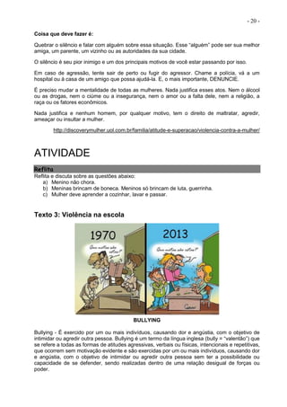- 20 -
Coisa que deve fazer é:
Quebrar o silêncio e falar com alguém sobre essa situação. Esse “alguém” pode ser sua melhor
amiga, um parente, um vizinho ou as autoridades da sua cidade.
O silêncio é seu pior inimigo e um dos principais motivos de você estar passando por isso.
Em caso de agressão, tente sair de perto ou fugir do agressor. Chame a polícia, vá a um
hospital ou à casa de um amigo que possa ajudá-la. E, o mais importante, DENUNCIE.
É preciso mudar a mentalidade de todas as mulheres. Nada justifica esses atos. Nem o álcool
ou as drogas, nem o ciúme ou a insegurança, nem o amor ou a falta dele, nem a religião, a
raça ou os fatores econômicos.
Nada justifica e nenhum homem, por qualquer motivo, tem o direito de maltratar, agredir,
ameaçar ou insultar a mulher.
http://discoverymulher.uol.com.br/familia/atitude-e-superacao/violencia-contra-a-mulher/
ATIVIDADE
Reflita
Reflita e discuta sobre as questões abaixo:
a) Menino não chora.
b) Meninas brincam de boneca. Meninos só brincam de luta, guerrinha.
c) Mulher deve aprender a cozinhar, lavar e passar.
Texto 3: Violência na escola
BULLYING
Bullying - É exercido por um ou mais indivíduos, causando dor e angústia, com o objetivo de
intimidar ou agredir outra pessoa. Bullying é um termo da língua inglesa (bully = “valentão”) que
se refere a todas as formas de atitudes agressivas, verbais ou físicas, intencionais e repetitivas,
que ocorrem sem motivação evidente e são exercidas por um ou mais indivíduos, causando dor
e angústia, com o objetivo de intimidar ou agredir outra pessoa sem ter a possibilidade ou
capacidade de se defender, sendo realizadas dentro de uma relação desigual de forças ou
poder.
 