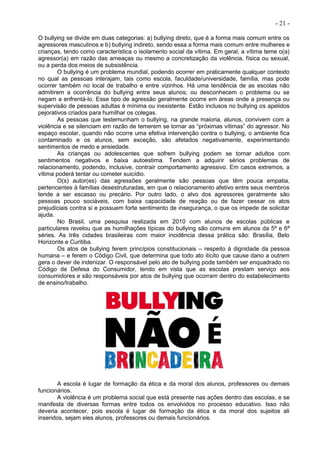 - 21 -
O bullying se divide em duas categorias: a) bullying direto, que é a forma mais comum entre os
agressores masculinos e b) bullying indireto, sendo essa a forma mais comum entre mulheres e
crianças, tendo como característica o isolamento social da vítima. Em geral, a vítima teme o(a)
agressor(a) em razão das ameaças ou mesmo a concretização da violência, física ou sexual,
ou a perda dos meios de subsistência.
O bullying é um problema mundial, podendo ocorrer em praticamente qualquer contexto
no qual as pessoas interajam, tais como escola, faculdade/universidade, família, mas pode
ocorrer também no local de trabalho e entre vizinhos. Há uma tendência de as escolas não
admitirem a ocorrência do bullying entre seus alunos; ou desconhecem o problema ou se
negam a enfrentá-lo. Esse tipo de agressão geralmente ocorre em áreas onde a presença ou
supervisão de pessoas adultas é mínima ou inexistente. Estão inclusos no bullying os apelidos
pejorativos criados para humilhar os colegas.
As pessoas que testemunham o bullying, na grande maioria, alunos, convivem com a
violência e se silenciam em razão de temerem se tornar as “próximas vítimas” do agressor. No
espaço escolar, quando não ocorre uma efetiva intervenção contra o bullying, o ambiente fica
contaminado e os alunos, sem exceção, são afetados negativamente, experimentando
sentimentos de medo e ansiedade.
As crianças ou adolescentes que sofrem bullying podem se tornar adultos com
sentimentos negativos e baixa autoestima. Tendem a adquirir sérios problemas de
relacionamento, podendo, inclusive, contrair comportamento agressivo. Em casos extremos, a
vítima poderá tentar ou cometer suicídio.
O(s) autor(es) das agressões geralmente são pessoas que têm pouca empatia,
pertencentes à famílias desestruturadas, em que o relacionamento afetivo entre seus membros
tende a ser escasso ou precário. Por outro lado, o alvo dos agressores geralmente são
pessoas pouco sociáveis, com baixa capacidade de reação ou de fazer cessar os atos
prejudiciais contra si e possuem forte sentimento de insegurança, o que os impede de solicitar
ajuda.
No Brasil, uma pesquisa realizada em 2010 com alunos de escolas públicas e
particulares revelou que as humilhações típicas do bullying são comuns em alunos da 5ª e 6ª
séries. As três cidades brasileiras com maior incidência dessa prática são: Brasília, Belo
Horizonte e Curitiba.
Os atos de bullying ferem princípios constitucionais – respeito à dignidade da pessoa
humana – e ferem o Código Civil, que determina que todo ato ilícito que cause dano a outrem
gera o dever de indenizar. O responsável pelo ato de bullying pode também ser enquadrado no
Código de Defesa do Consumidor, tendo em vista que as escolas prestam serviço aos
consumidores e são responsáveis por atos de bullying que ocorram dentro do estabelecimento
de ensino/trabalho.
A escola é lugar de formação da ética e da moral dos alunos, professores ou demais
funcionários.
A violência é um problema social que está presente nas ações dentro das escolas, e se
manifesta de diversas formas entre todos os envolvidos no processo educativo. Isso não
deveria acontecer, pois escola é lugar de formação da ética e da moral dos sujeitos ali
inseridos, sejam eles alunos, professores ou demais funcionários.
 