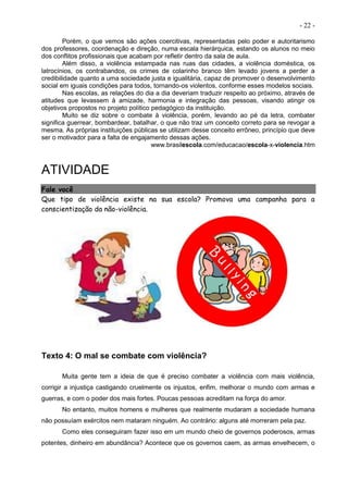 - 22 -
Porém, o que vemos são ações coercitivas, representadas pelo poder e autoritarismo
dos professores, coordenação e direção, numa escala hierárquica, estando os alunos no meio
dos conflitos profissionais que acabam por refletir dentro da sala de aula.
Além disso, a violência estampada nas ruas das cidades, a violência doméstica, os
latrocínios, os contrabandos, os crimes de colarinho branco têm levado jovens a perder a
credibilidade quanto a uma sociedade justa e igualitária, capaz de promover o desenvolvimento
social em iguais condições para todos, tornando-os violentos, conforme esses modelos sociais.
Nas escolas, as relações do dia a dia deveriam traduzir respeito ao próximo, através de
atitudes que levassem à amizade, harmonia e integração das pessoas, visando atingir os
objetivos propostos no projeto político pedagógico da instituição.
Muito se diz sobre o combate à violência, porém, levando ao pé da letra, combater
significa guerrear, bombardear, batalhar, o que não traz um conceito correto para se revogar a
mesma. As próprias instituições públicas se utilizam desse conceito errôneo, princípio que deve
ser o motivador para a falta de engajamento dessas ações.
www.brasilescola.com/educacao/escola-x-violencia.htm
ATIVIDADE
Fale você
Que tipo de violência existe na sua escola? Promova uma campanha para a
conscientização da não-violência.
Texto 4: O mal se combate com violência?
Muita gente tem a ideia de que é preciso combater a violência com mais violência,
corrigir a injustiça castigando cruelmente os injustos, enfim, melhorar o mundo com armas e
guerras, e com o poder dos mais fortes. Poucas pessoas acreditam na força do amor.
No entanto, muitos homens e mulheres que realmente mudaram a sociedade humana
não possuíam exércitos nem mataram ninguém. Ao contrário: alguns até morreram pela paz.
Como eles conseguiram fazer isso em um mundo cheio de governos poderosos, armas
potentes, dinheiro em abundância? Acontece que os governos caem, as armas envelhecem, o
 