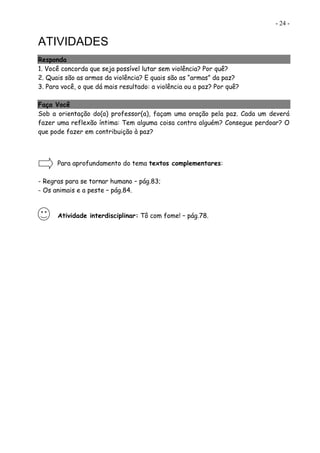 - 24 -
ATIVIDADES
Responda
1. Você concorda que seja possível lutar sem violência? Por quê?
2. Quais são as armas da violência? E quais são as “armas” da paz?
3. Para você, o que dá mais resultado: a violência ou a paz? Por quê?
Faça Você
Sob a orientação do(a) professor(a), façam uma oração pela paz. Cada um deverá
fazer uma reflexão íntima: Tem alguma coisa contra alguém? Consegue perdoar? O
que pode fazer em contribuição à paz?
Para aprofundamento do tema textos complementares:
- Regras para se tornar humano – pág.83;
- Os animais e a peste – pág.84.
Atividade interdisciplinar: Tô com fome! – pág.78.
 