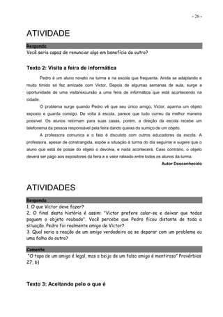 - 26 -
ATIVIDADE
Responda
Você seria capaz de renunciar algo em benefício do outro?
Texto 2: Visita a feira de informática
Pedro é um aluno novato na turma e na escola que frequenta. Ainda se adaptando e
muito tímido só fez amizade com Victor. Depois de algumas semanas de aula, surge a
oportunidade de uma visita/excursão a uma feira de informática que está acontecendo na
cidade.
O problema surge quando Pedro vê que seu único amigo, Victor, apanha um objeto
exposto e guarda consigo. De volta à escola, parece que tudo correu da melhor maneira
possível. Os alunos retornam para suas casas, porém, a direção da escola recebe um
telefonema da pessoa responsável pela feira dando queixa do sumiço de um objeto.
A professora comunica e o fato é discutido com outros educadores da escola. A
professora, apesar de constrangida, expõe a situação à turma do dia seguinte e sugere que o
aluno que está de posse do objeto o devolva, e nada acontecerá. Caso contrário, o objeto
deverá ser pago aos expositores da feira e o valor rateado entre todos os alunos da turma.
Autor Desconhecido
ATIVIDADES
Responda
1. O que Victor deve fazer?
2. O final desta história é assim: "Victor prefere calar-se e deixar que todos
paguem o objeto roubado". Você percebe que Pedro ficou distante de toda a
situação. Pedro foi realmente amigo de Victor?
3. Qual seria a reação de um amigo verdadeiro ao se deparar com um problema ou
uma falha do outro?
Comente
“O tapa de um amigo é legal, mas o beijo de um falso amigo é mentiroso” Provérbios
27, 6)
Texto 3: Aceitando pelo o que é
 