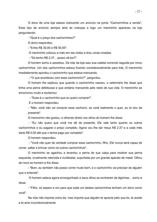 - 27 -
O dono de uma loja estava colocando um anúncio na porta: "Cachorrinhos a venda".
Esse tipo de anúncio sempre atrai às crianças e logo um menininho apareceu na loja
perguntando:
-"Qual é o preço dos cachorrinhos?"
O dono respondeu:
- "Entre R$ 30,00 e R$ 50,00".
O menininho colocou a mão em seu bolso e tirou umas moedas:
- "Só tenho R$ 2,37... posso vê-los?".
O homem sorriu e assobiou. De trás da loja saiu sua cadela correndo seguida por cinco
cachorrinhos. Um dos cachorrinhos estava ficando consideravelmente para trás. O menininho
imediatamente apontou o cachorrinho que estava mancando.
- "O que aconteceu com esse cachorrinho?", perguntou.
O homem lhe explicou que quando o cachorrinho nasceu, o veterinário lhe disse que
tinha uma perna defeituosa e que andaria mancando pelo resto de sua vida. O menininho se
emocionou muito e exclamou:
- "Esse é o cachorrinho que eu quero comprar!".
E o homem respondeu:
- "Não, você não vai comprar esse cachorro, se você realmente o quer, eu te dou de
presente".
O menininho não gostou, e olhando direto nos olhos do homem lhe disse:
- "Eu não quero que você me dê de presente. Ele vale tanto quanto os outros
cachorrinhos e eu pagarei o preço completo. Agora vou lhe dar meus R$ 2,37 e a cada mês
darei R$ 0,50 até que o tenha pago por completo".
O homem respondeu:
- "Você não quer de verdade comprar esse cachorrinho, filho. Ele nunca será capaz de
correr, saltar e brincar como os outros cachorrinhos".
O menininho se agachou e levantou a perna de sua calça para mostrar sua perna
esquerda, cruelmente retorcida e inutilizada, suportada por um grande aparato de metal. Olhou
de novo ao homem e lhe disse:
- "Bom, eu também não posso correr muito bem, e o cachorrinho vai precisar de alguém
que o entenda".
O homem estava agora envergonhado e seus olhos se encheram de lágrimas... sorriu e
disse:
- "Filho, só espero e oro para que cada um destes cachorrinhos tenham um dono como
você".
Na vida não importa como és, mas importa que alguém te aprecie pelo que és, te aceite
e te ame incondicionalmente.
 
