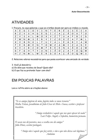 - 28 -
Autor Desconhecido
ATIVIDADES
1. Procure, no caça-palavras, o que os cristãos devem ser para os irmãos e o mundo.
A E D I O V I N T E R E S S E C A
R Z V S H D E D I C A Ç Ã O X T O
Z V S A L M O X V Z T U A P B C D
P W N M S E R V I Ç O X Z A P M L
X V B N K L P U Y A L E G R I A W
F E R M E N T O W Z A M I Z A D E
X V C B C O M P R E E N S Ã O Ç W
D F G H T Y U N I Ã O Ç A P O Q W
H J N M L W E R D O A Ç Ã O Q W S
2. Relacione valores necessários para que possa acontecer uma amizade de verdade:
3. Você já descobriu:
a) Os dons que recebeu de Deus? Quais são?
b) O que faz ou pretende fazer com eles?
EM POUCAS PALAVRAS
Leia e reflita sobre as citações abaixo:
“Se os amigos fugirem de mim, fugirão todos os meus tesouros”
Malba Tahan, pseudônimo de Julio César de Melo e Sousa, escritor e professor
brasileiro.
“Amigo verdadeiro é aquele que nos quer apesar de nada”
Luís Felipe Angell, o Sofocleto, humorista peruano.
O acaso nos dá parentes, mas a escolha nos dá amigos”
Júlio Dinis, escritor português.
“Amigo não é aquele que faz sorrir, e sim o que não deixa cair lágrimas.”
Anônimo
 