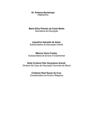 Dr. Rubens Bomtempo
PREFEITO
Maria Elisa Peixoto da Costa Badia
Secretária de Educação
Jaqueline Azevedo de Assis
Subsecretária de Educação Infantil
Mônica Vieira Freitas
Subsecretária de Ensino Fundamental
Kelly Cristina Félix Gonçalves Grandi
Diretora da Casa de Educação Visconde de Mauá
Cristiane Noel Souza da Cruz
Coordenadora do Ensino Religioso
 