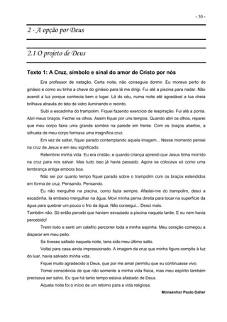 - 30 -
2 - A opção por Deus
2.1 O projeto de Deus
Texto 1: A Cruz, símbolo e sinal do amor de Cristo por nós
Era professor de natação. Certa noite, não conseguia dormir. Eu morava perto do
ginásio e como eu tinha a chave do ginásio para lá me dirigi. Fui até a piscina para nadar. Não
acendi a luz porque conhecia bem o lugar. Lá do céu, numa noite até agradável a lua cheia
brilhava através do teto de vidro iluminando o recinto.
Subi a escadinha do trampolim. Fiquei fazendo exercício de respiração. Fui até a ponta.
Abri meus braços. Fechei os olhos. Assim fiquei por uns tempos. Quando abri os olhos, reparei
que meu corpo fazia uma grande sombra na parede em frente. Com os braços abertos, a
silhueta de meu corpo formava uma magnífica cruz.
Em vez de saltar, fiquei parado contemplando aquela imagem... Nesse momento pensei
na cruz de Jesus e em seu significado.
Relembrei minha vida. Eu era cristão, e quando criança aprendi que Jesus tinha morrido
na cruz para nos salvar. Mas tudo isso já havia passado. Agora se colocava só como uma
lembrança antiga embora boa.
Não sei por quanto tempo fiquei parado sobre o trampolim com os braços estendidos
em forma de cruz. Pensando. Pensando.
Eu não mergulhei na piscina, como fazia sempre. Afastei-me do trampolim, desci a
escadinha. Ia embaixo mergulhar na água. Movi minha perna direita para tocar na superfície da
água para quebrar um pouco o frio da água. Não consegui... Desci mais.
Também não. Só então percebi que haviam esvaziado a piscina naquela tarde. E eu nem havia
percebido!
Tremi todo e senti um calafrio percorrer toda a minha espinha. Meu coração começou a
disparar em meu peito.
Se tivesse saltado naquela noite, teria sido meu último salto.
Voltei para casa ainda impressionado. A imagem da cruz que minha figura compôs à luz
do luar, havia salvado minha vida.
Fiquei muito agradecido a Deus, que por me amar permitiu que eu continuasse vivo.
Tomei consciência de que não somente a minha vida física, mas meu espírito também
precisava ser salvo. Eu que há tanto tempo estava afastado de Deus.
Aquela noite foi o início de um retomo para a vida religiosa.
Monsenhor Paulo Daher
 