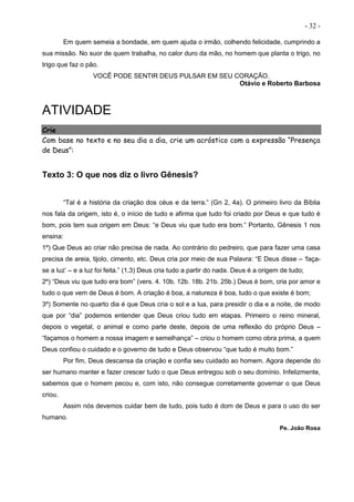 - 32 -
Em quem semeia a bondade, em quem ajuda o irmão, colhendo felicidade, cumprindo a
sua missão. No suor de quem trabalha, no calor duro da mão, no homem que planta o trigo, no
trigo que faz o pão.
VOCÊ PODE SENTIR DEUS PULSAR EM SEU CORAÇÃO.
Otávio e Roberto Barbosa
ATIVIDADE
Crie
Com base no texto e no seu dia a dia, crie um acróstico com a expressão “Presença
de Deus”:
Texto 3: O que nos diz o livro Gênesis?
“Tal é a história da criação dos céus e da terra.” (Gn 2, 4a). O primeiro livro da Bíblia
nos fala da origem, isto é, o início de tudo e afirma que tudo foi criado por Deus e que tudo é
bom, pois tem sua origem em Deus: “e Deus viu que tudo era bom.” Portanto, Gênesis 1 nos
ensina:
1º) Que Deus ao criar não precisa de nada. Ao contrário do pedreiro, que para fazer uma casa
precisa de areia, tijolo, cimento, etc. Deus cria por meio de sua Palavra: “E Deus disse – ‘faça-
se a luz’ – e a luz foi feita.” (1,3) Deus cria tudo a partir do nada. Deus é a origem de tudo;
2º) “Deus viu que tudo era bom” (vers. 4. 10b. 12b. 18b. 21b. 25b.) Deus é bom, cria por amor e
tudo o que vem de Deus é bom. A criação é boa, a natureza é boa, tudo o que existe é bom;
3º) Somente no quarto dia é que Deus cria o sol e a lua, para presidir o dia e a noite, de modo
que por “dia” podemos entender que Deus criou tudo em etapas. Primeiro o reino mineral,
depois o vegetal, o animal e como parte deste, depois de uma reflexão do próprio Deus –
“façamos o homem a nossa imagem e semelhança” – criou o homem como obra prima, a quem
Deus confiou o cuidado e o governo de tudo e Deus observou “que tudo é muito bom.”
Por fim, Deus descansa da criação e confia seu cuidado ao homem. Agora depende do
ser humano manter e fazer crescer tudo o que Deus entregou sob o seu domínio. Infelizmente,
sabemos que o homem pecou e, com isto, não consegue corretamente governar o que Deus
criou.
Assim nós devemos cuidar bem de tudo, pois tudo é dom de Deus e para o uso do ser
humano.
Pe. João Rosa
 
