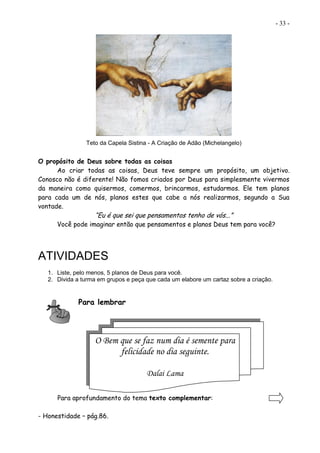 - 33 -
Teto da Capela Sistina - A Criação de Adão (Michelangelo)
O propósito de Deus sobre todas as coisas
Ao criar todas as coisas, Deus teve sempre um propósito, um objetivo.
Conosco não é diferente! Não fomos criados por Deus para simplesmente vivermos
da maneira como quisermos, comermos, brincarmos, estudarmos. Ele tem planos
para cada um de nós, planos estes que cabe a nós realizarmos, segundo a Sua
vontade.
“Eu é que sei que pensamentos tenho de vós...”
Você pode imaginar então que pensamentos e planos Deus tem para você?
ATIVIDADES
1. Liste, pelo menos, 5 planos de Deus para você.
2. Divida a turma em grupos e peça que cada um elabore um cartaz sobre a criação.
Para lembrar
Para aprofundamento do tema texto complementar:
- Honestidade – pág.86.
O Bem que se faz num dia é semente para
felicidade no dia seguinte.
Dalai Lama
 