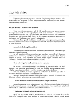 - 34 -
2.2 A falsa idolatria
Sagrado significa santo, separado, especial. É algo ou alguém que incentiva nossa
vida sempre para o melhor. É como um pensamento ou sentimento que nos anima a
caminhar sempre para frente.
Texto 1: Religião e forma de ver e viver bem
Todas as religiões apresentam o lado da vida que não vemos, mas que mostram um
Ser Superior que cuida de nós. E o percebemos em todos os momentos de nossa vida. Isto
quando estamos ocupados com o que precisamos para manter nossa vida. Mas também em
momentos em que olhando para dentro de nós mesmos ocupamos pensamentos e
sentimentos em Alguém que pensa em nós e cuida de nós.
Por outro lado, quando idolatramos ou adoramos coisas passageiras, como bens
materiais, artistas ou modismos, desrespeitamos a santidade das coisas sagradas e violam-
se regras religiosas.
A manifestação do espírito religioso
A vida religiosa começa quando nós aceitamos a presença de um Ser Superior que
quer participar de nossa vida.
As três grandes religiões monoteístas (que acreditam num só Deus): judaísmo,
cristianismo e islamismo, consideram sagrados e dignos de respeito alguns lugares,
templos e pessoas. Seus seguidores se reúnem nestes lugares sagrados para suas
celebrações religiosas, comemorando suas datas especiais.
Como o Ser Superior (ou Deus) se comunica às pessoas
Os judeus e cristãos encontram no livro Sagrado da Bíblia que Deus cria o ser
humano à sua imagem e semelhança (Gn 1,26). Isto significa também para as grandes
religiões que cada pessoa é única e participa do caráter sagrado da vida divina.
Por isso mostram o aspecto sagrado do ser humano e afirmam que todos os
indivíduos devem ser respeitados e convivam em paz.
Devemos respeitar as pessoas e seus direitos como seres humanos mesmo com suas
diferenças culturais, religiosas, origem ou condição social.
Vivemos entre seres humanos que merecem ser sempre respeitados
A maneira de manter nosso relacionamento com o Ser Superior está ligada, pois ao nosso
bom relacionamento com as pessoas. Na Bíblia dos cristãos e nos livros sagrados das religiões só
estará unido ao Ser Superior se se aceitar conviver bem com todos.
Vida humana iluminada pela presença do divino
Quem tem fé e acredita em Deus, transforma toda a sua vida. Sua maneira de viver não
deve só ser vista pela forma como participa de celebrações religiosas (orações, cultos). Claro
 