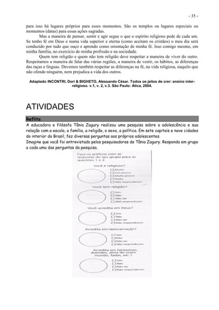 - 35 -
para isso há lugares próprios para esses momentos. São os templos ou lugares especiais ou
momentos (datas) para essas ações sagradas.
Mas a maneira de pensar, sentir e agir segue o que o espírito religioso pede de cada um.
Se tenho fé em Deus e numa vida superior e eterna (como aceitam os cristãos) o meu dia será
conduzido por tudo que ouço e aprendo como orientação de minha fé. Isso comigo mesmo, em
minha família, no exercício de minha profissão e na sociedade.
Quem tem religião e quem não tem religião deve respeitar a maneira de viver do outro.
Respeitamos a maneira de falar das várias regiões, a maneira de vestir, os hábitos, as diferenças
das raças e línguas. Devemos também respeitar as diferenças na fé, na vida religiosa, naquilo que
não ofende ninguém, nem prejudica a vida dos outros.
Adaptado INCONTRI, Dori & BIGHETO, Alessando César. Todos os jeitos de crer: ensino inter-
religioso. v.1, v. 2, v.3. São Paulo: Ática, 2004.
ATIVIDADES
Reflita
A educadora e filósofa Tânia Zagury realizou uma pesquisa sobre a adolescência e sua
relação com a escola, a família, a religião, o sexo, a política. Em sete capitais e nove cidades
do interior do Brasil, fez diversas perguntas aos próprios adolescentes.
Imagine que você foi entrevistado pelos pesquisadores de Tânia Zagury. Responda em grupo
a cada uma das perguntas da pesquisa.
 