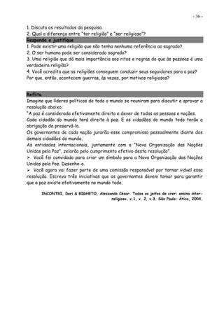 - 36 -
1. Discuta os resultados da pesquisa.
2. Qual a diferença entre “ter religião” e “ser religioso”?
Responda e justifique
1. Pode existir uma religião que não tenha nenhuma referência ao sagrado?
2. O ser humano pode ser considerado sagrado?
3. Uma religião que dá mais importância aos ritos e regras do que às pessoas é uma
verdadeira religião?
4. Você acredita que as religiões conseguem conduzir seus seguidores para a paz?
Por que, então, acontecem guerras, às vezes, por motivos religiosos?
Reflita
Imagine que líderes políticos de todo o mundo se reuniram para discutir e aprovar a
resolução abaixo:
“A paz é considerada efetivamente direito e dever de todas as pessoas e nações.
Cada cidadão do mundo terá direito à paz. E os cidadãos do mundo todo terão a
obrigação de preservá-la.
Os governantes de cada nação jurarão esse compromisso pessoalmente diante dos
demais cidadãos do mundo.
As entidades internacionais, juntamente com a “Nova Organização das Nações
Unidas pela Paz”, zelarão pelo cumprimento efetivo desta resolução”.
 Você foi convidado para criar um símbolo para a Nova Organização das Nações
Unidas pela Paz. Desenhe-o.
 Você agora vai fazer parte de uma comissão responsável por tornar viável essa
resolução. Escreva três iniciativas que os governantes devem tomar para garantir
que a paz exista efetivamente no mundo todo.
INCONTRI, Dori & BIGHETO, Alessando César. Todos os jeitos de crer: ensino inter-
religioso. v.1, v. 2, v.3. São Paulo: Ática, 2004.
 