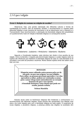 - 37 -
2.3 O que é religião
Texto 1: Religião de costume ou religião de escolha?
Observa-se, hoje, uma grande valorização das diferentes culturas e formas de
manifestação do humano. Vêm se ampliando, também, o reconhecimento e o respeito pelas
diferentes religiões e suas maneiras de vivenciarem e de se relacionarem com o Supremo e o
Transcendente. Esse reconhecimento e valorização da diversidade religiosa têm possibilitado
um questionamento maior em relação à liberdade religiosa e à consequente escolha.
Cristianismo - Judaísmo – Hinduísmo – Islamismo - Budismo
Segundo a Constituição brasileira, cada indivíduo tem direito à livre escolha de sua
religião. Como é entendido, o respeito pela denominação religiosa e o poder religioso sobre os
sujeitos são influências que interferem na liberdade religiosa de cada um. Esta liberdade se vê
vinculada a uma série de preceitos e doutrinas. Muitos desses sujeitos ainda não sabem como
lidar com isso.
Estudos atuais sobre os fenômenos religiosos têm fortalecido o conhecimento e o
reconhecimento das diferentes religiões. Esses estudos têm apresentado uma reflexão mais
clara e de muito respeito para com a identidade religiosa de cada sujeito. O surgimento de
novas religiões, o pluralismo religioso, a presença pública das religiões na sociedade vêm
BONDADE
Ninguém nasce odiando outra pessoa pela cor de
sua pele, ou por sua origem, ou sua religião.
Para odiar, as pessoas precisam aprender, e se elas
aprendem a odiar, podem ser ensinadas a amar,
pois o amor chega mais naturalmente ao coração
humano do que o seu oposto.
A bondade humana é uma chama que pode ser
oculta, jamais extinta.
Nelson Mandela
 