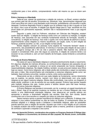 - 38 -
contribuindo para o livre arbítrio, compreendendo melhor até mesmo os que se dizem sem
religião.
Entre a herança e a liberdade
Sabe-se que, apesar de predominar a religião de costume, no Brasil, existem religiões
que primam pelo ato da escolha. Encontram-se, sobretudo, hoje, denominações religiosas que
criam seus filhos em meio a uma liberdade muito tranquila, possibilitando uma escolha e opção
desejada. Conforme Reginaldo Prandi a religião que se professa hoje já não é aquela na qual
se nasce, mas a que se escolhe. A religião que alguém elege para si, hoje, escolhida de uma
plural idade em permanente expansão, também não é necessariamente mais a que seguirá
amanhã.
Segundo o padre José Ivo Follmann, estudioso em Ciências das Religiões, existem
quatro tipos de religião: 1) religião de herança vivida como um costume ou tradição; 2) religião
de herança, mas assumida em seu conteúdo fundamental através de formação, escolha e
consciência; 3) religião de herança, mas onde o sujeito vive numa atitude de abertura e busca,
experimentando outras religiões ou mesmo escolhendo, por opção, outra; 4) sem religião de
herança, podendo escolher, ou não, a sua religião na fase adulta.
Muitas religiões colocam as pessoas numa espécie de "horizonte fechado" desde o
nascimento, não possibilitando alternativas. O indivíduo é marcado pela religião de seus pais e
deve carregá-la consigo até o fim da vida e passá-la adiante. Não fazendo isto, sente-se
culpado e considerado infiel, pois não segue os costumes. A religião de costume tende a se
esvaziar no seu conteúdo e, sem um bom trabalho de formação, acaba limitando a consciência
religiosa.
A função do Ensino Religioso
Há casos em que a identidade religiosa é cultivada autenticamente desde o nascimento.
Em algumas religiões de matrizes africanas, os conhecimentos religiosos são passados de pai
para filho, ou seja, na gestação a criança já vai sendo preparada nas futuras obrigações e
responsabilidades religiosas. Na religião Católica, também, os pais procuram batizar seus filhos
logo ao nascer. Como bons religiosos, até a idade adulta são conduzidos a seguir os exemplos
dos pais e mães. São encaminhados sob orientações e costumes religiosos gerais como: ser
batizado, fazer primeira comunhão, receber a crisma, entre outros sacramentos.
Observando as leis e critérios em que cada religião se fundamenta, vemos claramente
que os sujeitos, na grande maioria, nascem num berço já determinado com uma opção
religiosa ou por algum costume religioso. Muitos dão continuidade, mas outros, ao chegarem à
idade adulta, preferem o ato da escolha de sua opção pessoal. Embora haja grande respeito
pela tradição religiosa dos pais, muitos jovens e adultos deixam para trás essa herança,
buscando outros costumes religiosos.
O Ensino Religioso nas escolas é convocado, por lei, a exercer um papel importante em
todo o Brasil. Hoje já há explícita mudança na maneira de ver o Ensino Religioso não mais
restrito a uma determinada orientação religiosa, mas observa-se um grande esforço em
apresentar e estudar a diversidade religiosa nas escolas. Este fato, sem dúvida, estará
contribuindo com a livre escolha e o respeito por todos os costumes religiosos.
Dessa maneira vemos a grande importância do diálogo com o diferente. O diálogo inter-
religioso é uma prática fundamental na vida de todos os sujeitos. O conhecimento sobre as
diversas religiões e o diálogo ajuda a fortalecer a identidade religiosa, além de possibilitar
grande estímulo para a religião de escolha. Aqueles que vivem a sua religião só por costume
ou tradição acabam não tendo coragem de dialogar sobre a mesma, perdendo a oportunidade
de conhecer e aprender a respeitar a dos outros.
Adevanir Aparecida Pinheiro, coordenadora dos projetos no Programa Gestando O Diálogo Inter-
Religioso e o Ecumenismo, da Unisinos em São Leopoldo, RS. Mundo Jovem. Junho/2006.
ATIVIDADES
1. Em que medida a família influencia na escolha da religião?
 