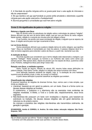 - 39 -
2. A liberdade de escolha religiosa entre os jovens pode levar a uma opção de interesse e
não de compromisso?
3. Em que medida e em que oportunidade os jovens estão estudando e debatendo a questão
religiosa para uma opção consciente e fundamentada?
4. Escreva perguntas e curiosidades que você tem sobre religião:
Texto 2: Os significados da palavra religião
Retomar a ligação com Deus
Não há acordo entre os estudiosos da religião sobre a etimologia da palavra "religião".
Muitos afirmam que ela vem do termo latino religio, que por sua vez deriva do verbo religare.
Neste sentido, religião é o conjunto de vínculos que nos religam a Deus.
O ser humano, de acordo com essa concepção de religião, é alguém que se separou de
Deus. A religião serviria para nos ligar novamente a Deus.
Ler os livros divinos
Outros estudiosos afirmam que a palavra religião deriva do verbo relegere, que significa
"reler". Deus se manifesta à humanidade por meio da palavra. A pessoa religiosa deve ler e
reler os textos sagrados para entender o plano de Deus e, a partir daí, reorientar sua vida.
A reeleição de Deus
Há ainda aqueles que consideram que o termo religião está relacionado a reeligere, que
significa "reeleger". Nesta acepção, os homens e as mulheres são vistos como seres que
sempre pecam. Mas apesar disso, depois do pecado que nos separa de Deus, queremos voltar
a ele. Portanto, reelegemos Deus para dirigir nossa vida.
Relação com Deus, a realidade suprema
Santo Tomás de Aquino, filósofo do século XIII, resume todas essas definições na
palavra relação. Para Santo Tomás, religião é a relação dos seres humanos com Deus.
Uma definição bastante aceitável de religião, hoje, é: "a aceitação de uma realidade
suprema que dá sentido a tudo, à vida, ao mundo e à história".
A partir dessa definição é possível classificar as religiões que existem.
Classificação das religiões
É possível classificar as religiões de diversas formas. Aqui, vamos usar a mais simples, que
divide as religiões em:
 Literárias: baseiam-se em geral na palavra, em um texto. Essa é a forma como os
deuses dessas religiões se revelam.
O cristianismo, o judaísmo e o islamismo são os exemplos mais evidentes de
religiões reveladas. A Bíblia, a Torá e o Corão são, respectivamente, seus livros
sagrados.
 Não-literárias:não possuem um texto com revelações e dogmas, pois baseiam-se
sobretudo na tradição. Os deuses dessas religiões são em geral elementos da
natureza ou do próprio cosmo.
As crenças e preceitos das religiões não-literárias são transmitidos oralmente, de
geração a geração.
SCHNEIDERS, Amélia & CORREA, A. Avelino. De mãos dadas: educação religiosa. São Paulo:
Scipione, 1997.
Reflita
Há um ditado popular que afirma: "Gosto e religião não se discute".
· Converse com três pessoas e anote suas opiniões a respeito desse ditado.
 