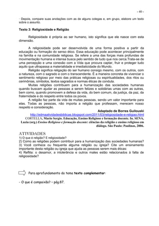 - 40 -
· Depois, compare suas anotações com as de alguns colegas e, em grupo, elabore um texto
sobre o assunto.
Texto 3: Religiosidade e Religião
Religiosidade é própria ao ser humano, isto significa que ele nasce com esta
dimensão.
A religiosidade pode ser desenvolvida de uma forma positiva a partir da
educação ou formação do senso ético. Essa educação pode acontecer principalmente
na família e na comunidade religiosa. Se refere a uma das forças mais profundas de
movimentação humana e intensa busca pelo sentido de tudo que nos cerca.Trata-se de
uma percepção e uma conexão com a Vida que procura captar, fruir e proteger tudo
aquilo que ultrapassa a materialidade e imediaticidade do Mundo.
Religião significa religação do ser humano consigo mesmo, com os outros, com
a natureza, com o sagrado e com o transcendente. É a maneira concreta de vivenciar o
sentimento religioso por meio das práticas religiosas ou espiritualidades, dos ritos ou
cerimônias, símbolos, textos sagrados e normas éticas de conduta.
Muitas religiões contribuem para a humanização das sociedades humanas
quando buscam ajudar as pessoas a serem felizes e solidárias umas com as outras,
bem como, quando promovem a defesa da vida, do bem comum, da justiça, da paz, da
fraternidade e do respeito entre todos os povos.
A religião faz parte da vida de muitas pessoas, sendo um valor importante para
elas. Todas as pessoas, não importa a religião que professam, merecem nosso
respeito e consideração.
Adaptado de Borres Guilouski
http://edmaatividadesbiblicas.blogspot.com/2011/03/religiosidade-e-religiao.html
CORTELLA, Mario Sergio. Educação, Ensino Religioso e formação docente. In. SENA,
Luzia (org.) Ensino Religioso e formação docente: ciências da religião e ensino religioso em
diálogo. São Paulo: Paulinas, 2006.
ATIVIDADES
1) O que é religião? E religiosidade?
2) Como as religiões podem contribuir para a humanização das sociedades humanas?
3) Você conhece ou frequenta alguma religião ou igreja? Cite um ensinamento
importante desta religião ou igreja que ajuda as pessoas serem mais éticas:
4) Reflita: o desamor, a intolerância e outros males estão relacionados à falta de
religiosidade?
Para aprofundamento do tema texto complementar:
- O que é compaixão? – pág.87.
 