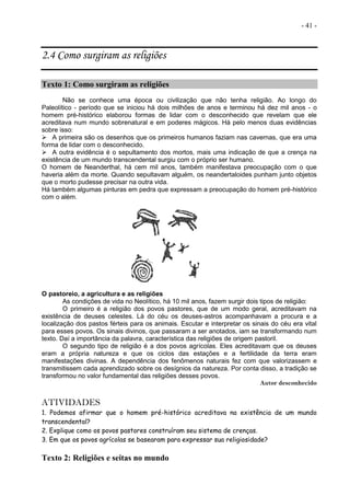 - 41 -
2.4 Como surgiram as religiões
Texto 1: Como surgiram as religiões
Não se conhece uma época ou civilização que não tenha religião. Ao longo do
Paleolítico - período que se iniciou há dois milhões de anos e terminou há dez mil anos - o
homem pré-histórico elaborou formas de lidar com o desconhecido que revelam que ele
acreditava num mundo sobrenatural e em poderes mágicos. Há pelo menos duas evidências
sobre isso:
 A primeira são os desenhos que os primeiros humanos faziam nas cavernas, que era uma
forma de lidar com o desconhecido.
 A outra evidência é o sepultamento dos mortos, mais uma indicação de que a crença na
existência de um mundo transcendental surgiu com o próprio ser humano.
O homem de Neanderthal, há cem mil anos, também manifestava preocupação com o que
haveria além da morte. Quando sepultavam alguém, os neandertaloides punham junto objetos
que o morto pudesse precisar na outra vida.
Há também algumas pinturas em pedra que expressam a preocupação do homem pré-histórico
com o além.
O pastoreio, a agricultura e as religiões
As condições de vida no Neolítico, há 10 mil anos, fazem surgir dois tipos de religião:
O primeiro é a religião dos povos pastores, que de um modo geral, acreditavam na
existência de deuses celestes. Lá do céu os deuses-astros acompanhavam a procura e a
localização dos pastos férteis para os animais. Escutar e interpretar os sinais do céu era vital
para esses povos. Os sinais divinos, que passaram a ser anotados, iam se transformando num
texto. Daí a importância da palavra, característica das religiões de origem pastoril.
O segundo tipo de religião é a dos povos agrícolas. Eles acreditavam que os deuses
eram a própria natureza e que os ciclos das estações e a fertilidade da terra eram
manifestações divinas. A dependência dos fenômenos naturais fez com que valorizassem e
transmitissem cada aprendizado sobre os desígnios da natureza. Por conta disso, a tradição se
transformou no valor fundamental das religiões desses povos.
Autor desconhecido
ATIVIDADES
1. Podemos afirmar que o homem pré-histórico acreditava na existência de um mundo
transcendental?
2. Explique como os povos pastores construíram seu sistema de crenças.
3. Em que os povos agrícolas se basearam para expressar sua religiosidade?
Texto 2: Religiões e seitas no mundo
 